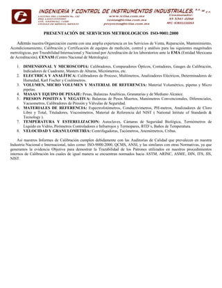 PRESENTACIÓN DE SERVICIOS METROLOGICOS ISO-9001:2000
Además nuestra Organización cuenta con una amplia experiencia en los Servicios de Venta, Reparación, Mantenimiento,
Acondicionamiento, Calibración y Certificación de equipos de medición, control y análisis para las siguientes magnitudes
metrológicas, por Trazabilidad Internacional y Nacional por Acreditación de los laboratorios ante la EMA (Entidad Mexicana
de Acreditación), CENAM (Centro Nacional de Metrología):
1. DIMENSIONAL Y MICROSCOPIA: Calibradores, Comparadores Ópticos, Contadores, Gauges de Calibración,
Indicadores de Cuadrante, Masters de Alturas, Micrómetros, etc.
2. ELECTRICA Y ANALÍTICA: Calibradores de Proceso, Multímetros, Analizadores Eléctricos, Determinadores de
Humedad, Karl Fischer y Coulómetros.
3. VOLUMEN, MICRO VOLUMEN Y MATERIAL DE REFERENCIA: Material Volumétrico, pipetas y Micro
pipetas.
4. MASAS Y EQUIPO DE PESAJE: Pesas, Balanzas Analíticas, Granatarias y de Mediano Alcance.
5. PRESION POSITIVA Y NEGATIVA: Balanzas de Pesos Muertos, Manómetros Convencionales, Diferenciales,
Vacuometros, Calibradores de Presión y Válvulas de Seguridad.
6. MATERIALES DE REFERENCIA: Espectrofotómetros, Conductivimetros, PH-metros, Analizadores de Cloro
Libre y Total, Tituladores, Viscosímetros, Material de Referencia del NIST ( National Intitute of Standards &
Tecnology ).
7. TEMPERATURA Y ESTERELIZACION: Autoclaves, Cámaras de Seguridad Biológica, Termómetros de
Liquido en Vidrio, Pirómetros Controladores e Infrarrojos y Termopares, RTD´s, Baños de Temperatura.
8. VELOCIDAD Y GRANULOMETRIA: Centrifugadoras, Tacómetros, Anemómetros, Cribas.
Así nuestros Informes de Calibración cumplen debidamente con las Auditorias de Calidad que prevalecen en nuestra
Industria Nacional e Internacional, tales como: ISO-9000:2000, QCMS, ANSI, y las similares con otras Normativas, ya que
generamos la evidencia Objetiva para demostrar la Trazabilidad de los Patrones utilizados en nuestros procedimientos
internos de Calibración los cuales de igual manera se encuentran normados hacia ASTM, ARINC, ASME, DIN, ITS, JIS,
NIST.
 