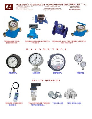MEDIDOR DE FLUJO MEDIDOR DE DESPLAZAMIENTO MEDIDOR P/ AGUA TIPO CHORRO MULTIPLE,
ELECTRONICO POSITIVO TIPO WOLTMAN
M A N O M E T R O S
INDUSTRIAL SANITARIO DIFERENCIAL AMONIACO
S E L L O S Q U I M I C O S
SENSOR DE PRESION TRANSMISOR DE PRESION TIPO CLAMP TIPO ROSCADOS
DIGITAL MANOMETRICA
 