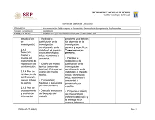 SISTEMA DE GESTIÓN DE LA CALIDAD
DOCUMENTO: Instrumentación Didáctica para la Formación y Desarrollo de Competencias Profesionales
PROCESO ESTRATÉGICO: ACADÉMICO
NORMA QUE APLICA: ISO 9001:2015 y su equivalente nacional NMX-CC-9001-IMNC-2015
estudio (Tipo
de
investigación)
2.7.3
Selección,
diseño y
prueba del
instrumento de
recolección de
la información.
2.7.4 Plan de
recolección de
la información
para el trabajo
de campo
2.7.5 Plan de
procesamiento
y análisis de
información
- Redacta la
justificación de la
investigación
considerando en la
viabilidad; el Impacto
social, tecnológico,
ético, económico y
ambiental.
- Diseño del marco
teórico (referentes
teóricos). Entregar un
avance del marco
teórico.
- Formula la(s)
hipótesis o supuestos
(si corresponden).
- Diseña la estructura
del bosquejo del
método.
problema y se definan
los objetivos de la
investigación:
general y específicos.
Y exponerlos en
plenaria.
- Plantear la
redacción de la
justificación de la
investigación
considerando en la
viabilidad; el Impacto
social, tecnológico,
ético, económico y
ambiental, y
presentarlo por
escrito.
- Proponer el diseño
del marco teórico
(referentes teóricos) y
la entrega de un
avance del marco
ITMXL-AC-PO-004-01 Rev. 3
 