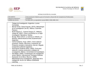 SISTEMA DE GESTIÓN DE LA CALIDAD
DOCUMENTO: Instrumentación Didáctica para la Formación y Desarrollo de Competencias Profesionales
PROCESO ESTRATÉGICO: ACADÉMICO
NORMA QUE APLICA: ISO 9001:2015 y su equivalente nacional NMX-CC-9001-IMNC-2015
Trabajo de Investigación. Argentina. Lumen.
Humanitas.
- Bernal Torres, César Augusto. (2010). Metodología
de la Investigación (3a ed.). México: Colombia
Pearson.
- Booth Wayne C., Colomb Gregory G., Williams
Joseph M. (2001). ​Cómo convertirse en un hábil
investigador​. Barcelona: Gedisa.
- Bunge, Mario (2013). La ciencia su método y su
filosofía, editorial Buenos Aires Sudamericana:
Argenitna.
- Cerda Gutiérrez, Hugo. (2001). Cómo elaborar
proyectos: Diseño, ejecución y evaluación de
Proyectos sociales y educativos​. (4a ed.). Bogotá:
Cooperativa editorial magisterio.
- Domínguez Gutiérrez Silvia. (2002). Guía para
elaborar y evaluar protocolos y trabajos de
investigación. México: Universidad de Guadalajara.
- Earl Babie. (2000). ​Fundamentos de investigación
social​. México: Internacional Thompson Editores.
- Eyssautier de la Mora, Maurice. (2006).
Metodología de la Investigación, desarrollo de la
inteligencia. 5a Ed. Ed. México CENGAGE
Learning.
ITMXL-AC-PO-004-01 Rev. 3
 