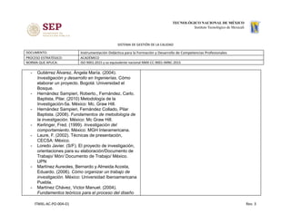SISTEMA DE GESTIÓN DE LA CALIDAD
DOCUMENTO: Instrumentación Didáctica para la Formación y Desarrollo de Competencias Profesionales
PROCESO ESTRATÉGICO: ACADÉMICO
NORMA QUE APLICA: ISO 9001:2015 y su equivalente nacional NMX-CC-9001-IMNC-2015
- Gutiérrez Álvarez, Ángela María. (2004).
Investigación y desarrollo en Ingenierías. Cómo
elaborar un proyecto. Bogotá: Universidad el
Bosque.
- Hernández Sampieri, Roberto., Fernández, Carlo.
Baptista, Pilar. (2010) Metodología de la
Investigación-5a. México: Mc. Graw Hill.
- Hernández Sampieri, Fernández Collado, Pilar
Baptista. (2008). ​Fundamentos de metodología de
la investigación. México: Mc Graw Hill.
- Kerlinger, Fred. (1999). ​Investigación del
comportamiento​. México: MGH Interamericana.
- Laure, F. (2002). Técnicas de presentación,
CECSA: México.
- Loredo Javier. (S/F). El proyecto de investigación,
orientaciones para su elaboración/Documento de
Trabajo/ Món/ Documento de Trabajo/ México.
UPN
- Martínez Aureoles, Bernardo y Almeida Acosta,
Eduardo. (2006). ​Cómo organizar un trabajo de
investigación. México: Universidad Iberoamericana
Puebla.
- Martínez Chávez, Víctor Manuel. (2004).
Fundamentos teóricos para el proceso del diseño
ITMXL-AC-PO-004-01 Rev. 3
 