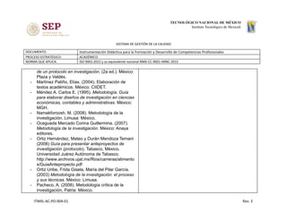 SISTEMA DE GESTIÓN DE LA CALIDAD
DOCUMENTO: Instrumentación Didáctica para la Formación y Desarrollo de Competencias Profesionales
PROCESO ESTRATÉGICO: ACADÉMICO
NORMA QUE APLICA: ISO 9001:2015 y su equivalente nacional NMX-CC-9001-IMNC-2015
de un protocolo en investigación. (2a ed.). México:
Plaza y Valdés.
- Martínez Patiño, Elías. (2004). Elaboración de
textos académicos. México: CIIDET.
- Méndez A. Carlos E. (1995). Metodología. Guía
para elaborar diseños de investigación en ciencias
económicas, contables y administrativas. México:
MGH.
- Namakforoosh, M. (2008). Metodología de la
investigación, Limusa: México.
- Ocegueda Mercado Corina Guillermina. (2007).
Metodología de la investigación. México: Anaya
editores.
- Ortiz Hernández, Mateo y Durán Mendoza Temani
(2008) ​Guía para presentar anteproyectos de
investigación (protocolo). Tabasco, México.
Universidad Juárez Autónoma de Tabasco.
http://www.archivos.ujat.mx/Rios/carreras/alimento
s/GuiaAnteproyecto.pdf
- Ortiz Uribe, Frida Gisela, María del Pilar García.
(2003) ​Metodología de la investigación: el proceso
y sus técnicas. México: Limusa.
- Pacheco, A. (2008). Metodología crítica de la
investigación, Patria: México.
ITMXL-AC-PO-004-01 Rev. 3
 