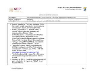 SISTEMA DE GESTIÓN DE LA CALIDAD
DOCUMENTO: Instrumentación Didáctica para la Formación y Desarrollo de Competencias Profesionales
PROCESO ESTRATÉGICO: ACADÉMICO
NORMA QUE APLICA: ISO 9001:2015 y su equivalente nacional NMX-CC-9001-IMNC-2015
- Piñerez Ballesteros, Francisco Santander (2008)
Formulario para la presentación de proyectos de
investigación. Bogotá. Universidad Central.
- Rosas Lucía y Héctor G. Riveros. (1984). El
método científico aplicado a las ciencias
experimentales. México, Trillas.
- Schmelkes Corina y Nora Elizondo Schmelkes
(2010) Manual para la presentación de
anteproyectos e informes de investigación (tesis).
Nueva York y Londres. Oxford University Press.
- Tamayo, Tamayo Mario (2009) El proceso de la
Investigación Científica. México: Limusa
- Tinoco Mora Zahira, Sáenz Campos Desirée.
(1999). ​Investigación científica: Protocolos de
investigación. Fármacos. Vol. 12 No. 1: 78-101.
Costa Rica. En línea
http://www.cendeisss.sa.cr/etica/art1.pdf
- Van Dalen, Deobold.B. y Meyer W. J. ​Manual de
técnicas de investigación educacional. México:
Paidos.
- Zapatero, J. (2010). Fundamentos de investigación
para estudiantes de ingeniería, ABiCyT- Tercer
Escalón: México.
ITMXL-AC-PO-004-01 Rev. 3
 
