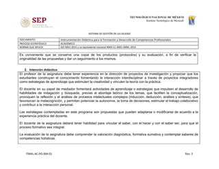 SISTEMA DE GESTIÓN DE LA CALIDAD
DOCUMENTO: Instrumentación Didáctica para la Formación y Desarrollo de Competencias Profesionales
PROCESO ESTRATÉGICO: ACADÉMICO
NORMA QUE APLICA: ISO 9001:2015 y su equivalente nacional NMX-CC-9001-IMNC-2015
Es conveniente que se conserve una copia de los productos (protocolos) y su evaluación, a fin de verificar la
originalidad de las propuestas y dar un seguimiento a los mismos.
2. Intención didáctica:
El profesor de la asignatura debe tener experiencia en la dirección de proyectos de investigación y propiciar que los
estudiantes construyan el conocimiento fomentando la interacción interdisciplinar a través de proyectos integradores
como estrategias de aprendizaje que estimulen la creatividad y vinculen la teoría con la práctica.
El docente en su papel de mediador fomentará actividades de aprendizaje o estrategias que impulsen el desarrollo de
habilidades de indagación y búsqueda, previas al abordaje teórico de los temas, que faciliten la conceptualización,
provoquen la reflexión y el análisis de procesos intelectuales complejos (inducción, deducción, análisis y síntesis), que
favorezcan la metacognición, y permitan potenciar la autonomía, la toma de decisiones, estimular el trabajo colaborativo
y contribuir a la interacción personal.
Las estrategias contempladas en este programa son propuestas que pueden adaptarse o modificarse de acuerdo a la
experiencia práctica del docente.
El docente de la asignatura deberá tener habilidad para vincular el saber, con el hacer y con el saber ser, para que el
proceso formativo sea integral.
La evaluación de la asignatura debe comprender la valoración diagnóstica, formativa sumativa y contemplar saberes de
competencias holísticas.
ITMXL-AC-PO-004-01 Rev. 3
 