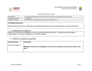 SISTEMA DE GESTIÓN DE LA CALIDAD
DOCUMENTO: Instrumentación Didáctica para la Formación y Desarrollo de Competencias Profesionales
PROCESO ESTRATÉGICO: ACADÉMICO
NORMA QUE APLICA: ISO 9001:2015 y su equivalente nacional NMX-CC-9001-IMNC-2015
Competencias previas
Aplica los elementos de la investigación documental para elaborar escritos académicos de su entorno profesional.
3. Competencia de la asignatura:
Elabora un protocolo de investigación en el que presenta soluciones científico - tecnológicas a problemáticas
relacionadas con su campo profesional en diversos contextos.
4. Análisis por competencias específicas:
Competencia No: ​1
Tipos de investigación
Descripción:
Distingue los tipos de investigación, así como los métodos y técnicas de cada uno de
ellos.
ITMXL-AC-PO-004-01 Rev. 3
 