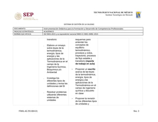 SISTEMA DE GESTIÓN DE LA CALIDAD
DOCUMENTO: Instrumentación Didáctica para la Formación y Desarrollo de Competencias Profesionales
PROCESO ESTRATÉGICO: ACADÉMICO
NORMA QUE APLICA: ISO 9001:2015 y su equivalente nacional NMX-CC-9001-IMNC-2015
transitorio ​ 
. Elabora un ensayo
sobre leyes de la
termodinámica,
energía, tipos de
energía y las
aplicaciones de la
Termodinámica en el
campo de la
Ingeniería Química,
Bioquímica y/o
Ambiental ​ 
. Investiga los
diferentes tipos de
unidades y revisa las
definiciones del SI​ 
. Resolver problemas
utilizando diferentes
sistemas de
unidades​ 
esquemas para
entender los
conceptos de
equilibrio
termodinámico,
procesos y ciclos,
trayectoria, procesos
de flujo estable y
transitorio ​(reporte
de trabajo en aula)
- Proponer un ​escrito
acerca de las leyes
de la termodinámica,
energía, tipos de
energía y las
aplicaciones de la
Termodinámica en el
campo de ingeniería
química y discutirlo
en clase
- Proponer la revisión
de los diferentes tipos
de unidades y
ITMXL-AC-PO-004-01 Rev. 3
 
