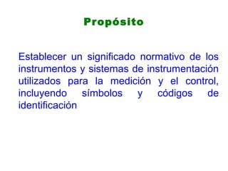 Propósito
Establecer un significado normativo de los
instrumentos y sistemas de instrumentación
utilizados para la medición y el control,
incluyendo símbolos y códigos de
identificación
 