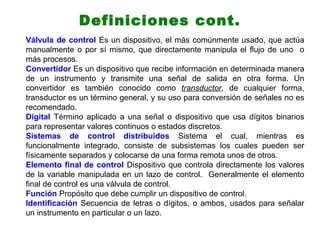 Definiciones cont.
Válvula de control Es un dispositivo, el más comúnmente usado, que actúa
manualmente o por sí mismo, que directamente manipula el flujo de uno o
más procesos.
Convertidor Es un dispositivo que recibe información en determinada manera
de un instrumento y transmite una señal de salida en otra forma. Un
convertidor es también conocido como transductor, de cualquier forma,
transductor es un término general, y su uso para conversión de señales no es
recomendado.
Digital Término aplicado a una señal o dispositivo que usa dígitos binarios
para representar valores continuos o estados discretos.
Sistemas de control distribuidos Sistema el cual, mientras es
funcionalmente integrado, consiste de subsistemas los cuales pueden ser
físicamente separados y colocarse de una forma remota unos de otros.
Elemento final de control Dispositivo que controla directamente los valores
de la variable manipulada en un lazo de control. Generalmente el elemento
final de control es una válvula de control.
Función Propósito que debe cumplir un dispositivo de control.
Identificación Secuencia de letras o dígitos, o ambos, usados para señalar
un instrumento en particular o un lazo.
 