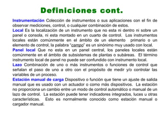 Instrumentación Colección de instrumentos o sus aplicaciones con el fin de
observar mediciones, control, o cualquier combinación de estos.
Local Es la localización de un instrumento que no esta ni dentro ni sobre un
panel o consola, ni esta montado en un cuarto de control. Los instrumentos
locales están comúnmente en el ámbito de un elemento primario o un
elemento de control, la palabra “campo” es un sinónimo muy usado con local.
Panel local Que no esta en un panel central, los paneles locales están
comúnmente en el ámbito de subsistemas de plantas o subáreas. El término
instrumento local de panel no puede ser confundido con instrumento local.
Lazo Combinación de uno o más instrumentos o funciones de control que
señalan el paso de uno a otro con el propósito de medir y/o controlar las
variables de un proceso.
Estación manual de carga Dispositivo o función que tiene un ajuste de salida
manual que es usado con un actuador o como más dispositivos. La estación
no proporciona un cambio entre un modo de control automático o manual de un
lazo de control. La estación puede tener indicadores integrados, luces u otras
características. Esto es normalmente conocido como estación manual o
cargador manual.
Definiciones cont.
 