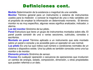 Medida Determinación de la existencia o magnitud de una variable.
Monitor Término general para un instrumento o sistema de instrumentos
usados para la medición o conocer la magnitud de una o más variables con
el propósito de emplear la información en determinado momento. El término
monitor no es muy específico, algunas veces significa analizador, indicador, o
alarma.
Luz del monitor Sinónimo de luz piloto.
Panel Estructura que tiene un grupo de instrumentos montados sobre ella. El
panel puede consistir de una o varias secciones, cubículos, consolas o
escritorios.
Montado en panel Término aplicado a un instrumento que esta montado
sobre un panel o consola y es accesible para un operador en uso normal.
Luz piloto Es una luz que indica cual número o condiciones normales de un
sistema o dispositivo existe. Una luz piloto es también conocida como una luz
monitor o de monitor.
Elemento primario Sinónimo de sensor.
Proceso Es cualquier operación o secuencia de operaciones que involucren
un cambio de energía, estado, composición, dimensión, u otras propiedades
que pueden referirse a un dato.
Definiciones cont.
 