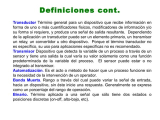 Transductor Término general para un dispositivo que recibe información en
forma de uno o más cuantificadores físicos, modificadores de información y/o
su forma si requiere, y produce una señal de salida resultante. Dependiendo
de la aplicación un transductor puede ser un elemento primario, un transmisor
un relay, un convertidor u otro dispositivo. Porque el término transductor no
es específico, su uso para aplicaciones específicas no es recomendado.
Transmisor Dispositivo que detecta la variable de un proceso a través de un
sensor y tiene una salida la cual varía su valor solamente como una función
predeterminada de la variable del proceso. El sensor puede estar o no
integrado al transmisor.
Automatización. Es el acto o método de hacer que un proceso funcione sin
la necesidad de la intervención de un operador.
Banda Muerta. Rango a través del cual puede variar la señal de entrada,
hacia un dispositivo, sin éste inicie una respuesta. Generalmente se expresa
como un porcentaje del rango de operación.
Binario. Término aplicado a una señal que sólo tiene dos estados o
posiciones discretas (on-off, alto-bajo, etc).
Definiciones cont.
 