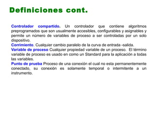 Controlador compartido. Un controlador que contiene algoritmos
preprogramados que son usualmente accesibles, configurables y asignables y
permite un número de variables de proceso a ser controladas por un solo
dispositivo.
Corrimiento. Cualquier cambio paralelo de la curva de entrada -salida.
Variable de proceso Cualquier propiedad variable de un proceso. El término
variable de proceso es usado en como un Standard para la aplicación a todas
las variables.
Punto de prueba Proceso de una conexión el cual no esta permanentemente
conectado, su conexión es solamente temporal o intermitente a un
instrumento.
Definiciones cont.
 