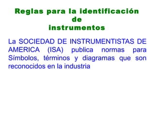 Reglas para la identificación
de
instrumentos
La SOCIEDAD DE INSTRUMENTISTAS DE
AMERICA (ISA) publica normas para
Símbolos, términos y diagramas que son
reconocidos en la industria
 