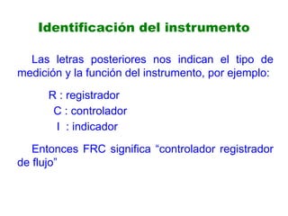 Identificación del instrumento
Las letras posteriores nos indican el tipo de
medición y la función del instrumento, por ejemplo:
R : registrador
C : controlador
I : indicador
Entonces FRC significa “controlador registrador
de flujo”
 