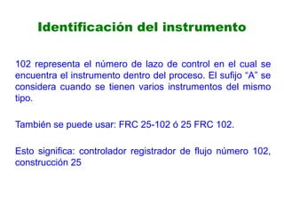 Identificación del instrumento
102 representa el número de lazo de control en el cual se
encuentra el instrumento dentro del proceso. El sufijo “A” se
considera cuando se tienen varios instrumentos del mismo
tipo.
También se puede usar: FRC 25-102 ó 25 FRC 102.
Esto significa: controlador registrador de flujo número 102,
construcción 25
 