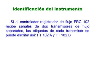 Identificación del instrumento
Si el controlador registrador de flujo FRC 102
recibe señales de dos transmisores de flujo
separados, las etiquetas de cada transmisor se
puede escribir así: FT 102 A y FT 102 B
 