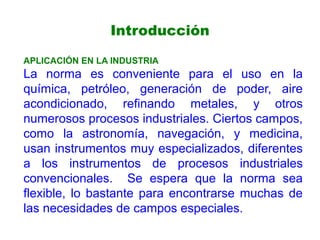 APLICACIÓN EN LA INDUSTRIA
La norma es conveniente para el uso en la
química, petróleo, generación de poder, aire
acondicionado, refinando metales, y otros
numerosos procesos industriales. Ciertos campos,
como la astronomía, navegación, y medicina,
usan instrumentos muy especializados, diferentes
a los instrumentos de procesos industriales
convencionales. Se espera que la norma sea
flexible, lo bastante para encontrarse muchas de
las necesidades de campos especiales.
Introducción
 