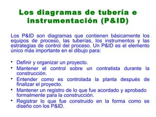 Los diagramas de tubería e
instrumentación (P&ID)
Los P&ID son diagramas que contienen básicamente los
equipos de proceso, las tuberías, los instrumentos y las
estrategias de control del proceso. Un P&ID es el elemento
único más importante en el dibujo para:
• Definir y organizar un proyecto.
• Mantener el control sobre un contratista durante la
construcción.
• Entender como es controlada la planta después de
finalizar el proyecto.
• Mantener un registro de lo que fue acordado y aprobado
formalmente para la construcción.
• Registrar lo que fue construido en la forma como se
diseño con los P&ID.
 