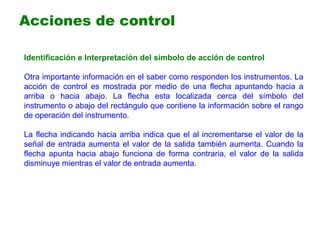 Identificación e Interpretación del símbolo de acción de control
Otra importante información en el saber como responden los instrumentos. La
acción de control es mostrada por medio de una flecha apuntando hacia a
arriba o hacia abajo. La flecha esta localizada cerca del símbolo del
instrumento o abajo del rectángulo que contiene la información sobre el rango
de operación del instrumento.
La flecha indicando hacia arriba indica que el al incrementarse el valor de la
señal de entrada aumenta el valor de la salida también aumenta. Cuando la
flecha apunta hacia abajo funciona de forma contraria, el valor de la salida
disminuye mientras el valor de entrada aumenta.
Acciones de control
 