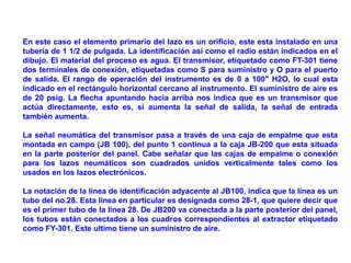 En este caso el elemento primario del lazo es un orificio, este esta instalado en una
tubería de 1 1/2 de pulgada. La identificación así como el radio están indicados en el
dibujo. El material del proceso es agua. El transmisor, etiquetado como FT-301 tiene
dos terminales de conexión, etiquetadas como S para suministro y O para el puerto
de salida. El rango de operación del instrumento es de 0 a 100" H2O, lo cual esta
indicado en el rectángulo horizontal cercano al instrumento. El suministro de aire es
de 20 psig. La flecha apuntando hacia arriba nos indica que es un transmisor que
actúa directamente, esto es, si aumenta la señal de salida, la señal de entrada
también aumenta.
La señal neumática del transmisor pasa a través de una caja de empalme que esta
montada en campo (JB 100), del punto 1 continua a la caja JB-200 que esta situada
en la parte posterior del panel. Cabe señalar que las cajas de empalme o conexión
para los lazos neumáticos son cuadrados unidos verticalmente tales como los
usados en los lazos electrónicos.
La notación de la línea de identificación adyacente al JB100, indica que la línea es un
tubo del no.28. Esta línea en particular es designada como 28-1, que quiere decir que
es el primer tubo de la línea 28. De JB200 va conectada a la parte posterior del panel,
los tubos están conectados a los cuadros correspondientes al extractor etiquetado
como FY-301. Este ultimo tiene un suministro de aire.
 