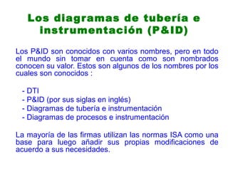 Los P&ID son conocidos con varios nombres, pero en todo
el mundo sin tomar en cuenta como son nombrados
conocen su valor. Estos son algunos de los nombres por los
cuales son conocidos :
- DTI
- P&ID (por sus siglas en inglés)
- Diagramas de tubería e instrumentación
- Diagramas de procesos e instrumentación
La mayoría de las firmas utilizan las normas ISA como una
base para luego añadir sus propias modificaciones de
acuerdo a sus necesidades.
Los diagramas de tubería e
instrumentación (P&ID)
 