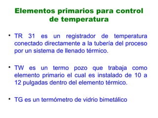 Elementos primarios para control
de temperatura
• TR 31 es un registrador de temperatura
conectado directamente a la tubería del proceso
por un sistema de llenado térmico.
• TW es un termo pozo que trabaja como
elemento primario el cual es instalado de 10 a
12 pulgadas dentro del elemento térmico.
• TG es un termómetro de vidrio bimetálico
 