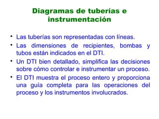 Diagramas de tuberías e
instrumentación
• Las tuberías son representadas con líneas.
• Las dimensiones de recipientes, bombas y
tubos están indicados en el DTI.
• Un DTI bien detallado, simplifica las decisiones
sobre cómo controlar e instrumentar un proceso.
• El DTI muestra el proceso entero y proporciona
una guía completa para las operaciones del
proceso y los instrumentos involucrados.
 