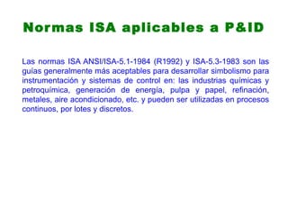 Normas ISA aplicables a P&ID
Las normas ISA ANSI/ISA-5.1-1984 (R1992) y ISA-5.3-1983 son las
guías generalmente más aceptables para desarrollar simbolismo para
instrumentación y sistemas de control en: las industrias químicas y
petroquímica, generación de energía, pulpa y papel, refinación,
metales, aire acondicionado, etc. y pueden ser utilizadas en procesos
continuos, por lotes y discretos.
 