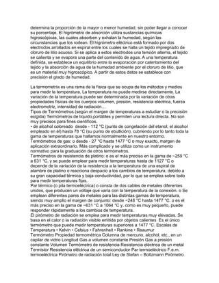 determina la proporción de la mayor o menor humedad, sin poder llegar a conocer 
su porcentaje. El higrómetro de absorción utiliza sustancias químicas 
higroscópicas, las cuales absorben y exhalan la humedad, según las 
circunstancias que los rodean. El higrómetro eléctrico está formado por dos 
electrodos arrollados en espiral entre los cuales se halla un tejido impregnado de 
cloruro de litio acuoso. Si se aplica a estos electrodos una tensión alterna, el tejido 
se calienta y se evapora una parte del contenido de agua. A una temperatura 
definida, se establece un equilibrio entre la evaporación por calentamiento del 
tejido y la absorción de agua de la humedad ambiente por el cloruro de litio, que 
es un material muy higroscópico. A partir de estos datos se establece con 
precisión el grado de humedad. 
La termometría es una rama de la física que se ocupa de los métodos y medios 
para medir la temperatura. La temperatura no puede medirse directamente. La 
variación de la temperatura puede ser determinada por la variación de otras 
propiedades físicas de los cuerpos volumen, presión, resistencia eléctrica, fuerza 
electromotriz, intensidad de radiaciónO 
Tipos de Termómetros (según el margen de temperaturas a estudiar o la precisión 
exigida) Termómetros de líquido,portátiles y permiten una lectura directa. No son 
muy precisos para fines científicos. 
• de alcohol coloreado desde - 112 °C (punto de congelación del etanol, el alcohol 
empleado en él) hasta 78 °C (su punto de ebullición), cubriendo por lo tanto toda la 
gama de temperaturas que hallamos normalmente en nuestro entorno. 
Termómetros de gas: o desde - 27 °C hasta 1477 °C o muy exacto, margen de 
aplicación extraordinario. Más complicado y se utiliza como un instrumento 
normativo para la graduación de otros termómetros. 
Termómetros de resistencia de platino: o es el más preciso en la gama de −259 °C 
a 631 °C, y se puede emplear para medir temperaturas hasta de 1127 °C o 
depende de la variación de la resistencia a la temperatura de una espiral de 
alambre de platino o reacciona despacio a los cambios de temperatura, debido a 
su gran capacidad térmica y baja conductividad, por lo que se emplea sobre todo 
para medir temperaturas fijas. 
Par térmico (o pila termoeléctrica) o consta de dos cables de metales diferentes 
unidos, que producen un voltaje que varía con la temperatura de la conexión. o Se 
emplean diferentes pares de metales para las distintas gamas de temperatura, 
siendo muy amplio el margen de conjunto: desde −248 °C hasta 1477 °C. o es el 
más preciso en la gama de −631 °C a 1064 °C y, como es muy pequeño, puede 
responder rápidamente a los cambios de temperatura. 
El pirómetro de radiación se emplea para medir temperaturas muy elevadas. Se 
basa en el calor o la radiación visible emitida por objetos calientes Es el único 
termómetro que puede medir temperaturas superiores a 1477 °C. Escalas de 
Temperatura • Kelvin • Celsius • Fahrenheit • Rankine • Reaumur 
Termómetro Propiedad termométrica Columna de mercurio, alcohol, etc., en un 
capilar de vidrio Longitud Gas a volumen constante Presión Gas a presión 
constante Volumen Termómetro de resistencia Resistencia eléctrica de un metal 
Termistor Resistencia eléctrica de un semiconductor Par termoeléctrico F.e.m. 
termoeléctrica Pirómetro de radiación total Ley de Stefan – Boltzmann Pirómetro 
 