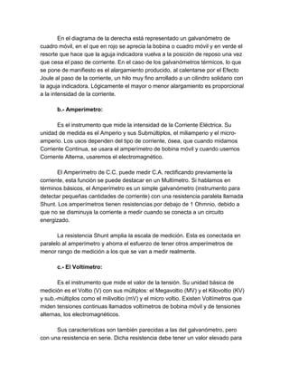 En el diagrama de la derecha está representado un galvanómetro de 
cuadro móvil, en el que en rojo se aprecia la bobina o cuadro móvil y en verde el 
resorte que hace que la aguja indicadora vuelva a la posición de reposo una vez 
que cesa el paso de corriente. En el caso de los galvanómetros térmicos, lo que 
se pone de manifiesto es el alargamiento producido, al calentarse por el Efecto 
Joule al paso de la corriente, un hilo muy fino arrollado a un cilindro solidario con 
la aguja indicadora. Lógicamente el mayor o menor alargamiento es proporcional 
a la intensidad de la corriente. 
b.- Amperímetro: 
Es el instrumento que mide la intensidad de la Corriente Eléctrica. Su 
unidad de medida es el Amperio y sus Submúltiplos, el miliamperio y el micro-amperio. 
Los usos dependen del tipo de corriente, ósea, que cuando midamos 
Corriente Continua, se usara el amperímetro de bobina móvil y cuando usemos 
Corriente Alterna, usaremos el electromagnético. 
El Amperímetro de C.C. puede medir C.A. rectificando previamente la 
corriente, esta función se puede destacar en un Multímetro. Si hablamos en 
términos básicos, el Amperímetro es un simple galvanómetro (instrumento para 
detectar pequeñas cantidades de corriente) con una resistencia paralela llamada 
Shunt. Los amperímetros tienen resistencias por debajo de 1 Ohmnio, debido a 
que no se disminuya la corriente a medir cuando se conecta a un circuito 
energizado. 
La resistencia Shunt amplia la escala de medición. Esta es conectada en 
paralelo al amperímetro y ahorra el esfuerzo de tener otros amperímetros de 
menor rango de medición a los que se van a medir realmente. 
c.- El Voltímetro: 
Es el instrumento que mide el valor de la tensión. Su unidad básica de 
medición es el Voltio (V) con sus múltiplos: el Megavoltio (MV) y el Kilovoltio (KV) 
y sub.-múltiplos como el milivoltio (mV) y el micro voltio. Existen Voltímetros que 
miden tensiones continuas llamados voltímetros de bobina móvil y de tensiones 
alternas, los electromagnéticos. 
Sus características son también parecidas a las del galvanómetro, pero 
con una resistencia en serie. Dicha resistencia debe tener un valor elevado para 
 
