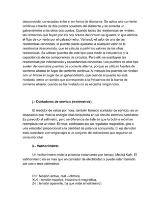 desconocida, conectadas entre sí en forma de diamante. Se aplica una corriente 
continua a través de dos puntos opuestos del diamante y se conecta un 
galvanómetro a los otros dos puntos. Cuando todas las resistencias se nivelan, 
las corrientes que fluyen por los dos brazos del circuito se igualan, lo que elimina 
el flujo de corriente por el galvanómetro. Variando el valor de una de las 
resistencias conocidas, el puente puede ajustarse a cualquier valor de la 
resistencia desconocida, que se calcula a partir los valores de las otras 
resistencias. Se utilizan puentes de este tipo para medir la inductancia y la 
capacitancia de los componentes de circuitos. Para ello se sustituyen las 
resistencias por inductancias y capacitancias conocidas. Los puentes de este tipo 
suelen denominarse puentes de corriente alterna, porque se utilizan fuentes de 
corriente alterna en lugar de corriente continua. A menudo los puentes se nivelan 
con un timbre en lugar de un galvanómetro, que cuando el puente no está 
nivelado, emite un sonido que corresponde a la frecuencia de la fuente de 
corriente alterna; cuando se ha nivelado no se escucha ningún tono. 
j.- Contadores de servicio (wattmetros): 
El medidor de vatios por hora, también llamado contador de servicio, es un 
dispositivo que mide la energía total consumida en un circuito eléctrico doméstico. 
Es parecido al vatímetro, pero se diferencia de éste en que la bobina móvil se 
reemplaza por un rotor. El rotor, controlado por un regulador magnético, gira a 
una velocidad proporcional a la cantidad de potencia consumida. El eje del rotor 
está conectado con engranajes a un conjunto de indicadores que registran el 
consumo total. 
k.- Vatihorímetro: 
Un vatihorímetro mide la potencia instantanea por tiempo. Medirá Kwh. El 
vatihorímetro no es mas que un contador de electricidad y puede estar formado 
por uno o mas vatímetros. 
R•I : tensión activa, real u ohmica. 
XL•I : tensión reactiva, inductiva ó magnética. 
Z•I : tensión aparente, (la que mide el voltímetro) 
 