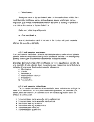 l.- Chispómetro: 
Sirve para medir la rigidez dieléctrica de un aislante líquido o sólido. Para 
medir la rigidez dieléctrica vamos aplicando poco a poco una tensión con un 
regulador, que iremos aumentando hasta que de ionice el aceite y se produzca 
una chispa al romperse la rigidez dieléctrica. 
Dielectrico: aislante y refrigerante. 
m.- Frecuencímetro. 
Aparato destinado a medir la frecuencia del circuito, sólo para corriente 
alterna. Se conecta en paralelo. 
. 
4.1.2. Instrumentos mecánicos 
Los instrumentos mecánicos cada día son reemplazados por electrónica que nos 
permite tener una mejor resolución y evitan errores de paralaje. Sin embargo hoy 
por hoy constituyen una alternativa económica en algunos casos. 
Dicho tipo de instrumentos están constituidos por todos aquellos que se valer de 
una medición directa a través de un mecanismo, que nos permita tomar la lectura 
del valor directamente de dicho instrumento, tales como: 
a) Micrómetros 
b) Vernier 
c) Durómetros 
d) Indicadores de carátula 
e) Palpadores 
f) Tensiometros 
4.1.3. Instrumentos hidráulicos 
Tal y como se mencionó en el tema anterior estos instrumentos en lugar de 
valer se un mecanismo ,no es común observarlos por el uso tan particular que 
tienen, estos se valen de un sistema basado en líquidos algunos de estos se 
enlistan a continuación: 
 Limnímetros de punta y gancho con escala vernier 
 Limnímetros de punta y gancho electrónicos 
 Manómetros de agua abierta 
 Manómetros de agua presurizada 
 Manómetros de mercurio 
 Manómetros de queroseno 
 