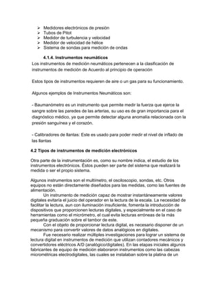 Medidores electrónicos de presión 
 Tubos de Pitot 
 Medidor de turbulencia y velocidad 
 Medidor de velocidad de hélice 
 Sistema de sondas para medición de ondas 
4.1.4. Instrumentos neumáticos 
Los instrumentos de medición neumáticos pertenecen a la clasificación de 
instrumentos de medición de Acuerdo al principio de operación 
Estos tipos de instrumentos requieren de aire o un gas para su funcionamiento. 
Algunos ejemplos de Instrumentos Neumáticos son: 
- Baumanómetro es un instrumento que permite medir la fuerza que ejerce la 
sangre sobre las paredes de las arterias, su uso es de gran importancia para el 
diagnóstico médico, ya que permite detectar alguna anomalía relacionada con la 
presión sanguínea y el corazón. 
- Calibradores de llantas: Este es usado para poder medir el nivel de inflado de 
las llantas 
4.2 Tipos de instrumentos de medición electrónicos 
Otra parte de la instrumentación es, como su nombre indica, el estudio de los 
instrumentos electrónicos. Éstos pueden ser parte del sistema que realizará la 
medida o ser el propio sistema. 
Algunos instrumentos son el multímetro, el osciloscopio, sondas, etc. Otros 
equipos no están directamente diseñados para las medidas, como las fuentes de 
alimentación. 
Un instrumento de medición capaz de mostrar instantáneamente valores 
digitales evitaría el juicio del operador en la lectura de la escala. La necesidad de 
facilitar la lectura, aun con iluminación insuficiente, fomenta la introducción de 
dispositivos que proporcionen lecturas digitales, y especialmente en el caso de 
herramientas como el micrómetro, el cual evita lecturas erróneas de la más 
pequeña graduación sobre el tambor de este. 
Con el objeto de proporcionar lectura digital, es necesario disponer de un 
mecanismo para convertir valores de datos analógicos en digitales. 
Fue necesario realizar múltiples investigaciones para lograr un sistema de 
lectura digital en instrumentos de medición que utilizan contadores mecánicos y 
convertidores eléctricos A/D (analógico/digitales). En las etapas iniciales algunos 
fabricantes de equipo de medición elaboraron instrumentos como las cabezas 
micrométricas electrodigitales, las cuales se instalaban sobre la platina de un 
 