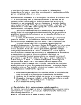 comparador óptico y se conectaban con un cable a un contador digital 
independiente. No tuvieron mucho éxito como dispositivos populares de medición 
porque eran poco prácticos y muy caros. 
Desde entonces, el desarrollo de la tecnología ha sido notable. Al final de los años 
70, el arribo de nuevos tipos de instrumentos digitales de medición que no 
requerían cables fue favorecido por el rápido progreso de la tecnología de 
integración en gran escala (LSI), junto con el desarrollo de pantallas digitales, 
como las de cristal líquido (LCD), y la miniaturización de las baterías. En 1982 
entro al mercado el calibrador electrodigital que fue un instrumento difícil de 
digitalizar debido a su pequeño tamaño. 
La adopción de tecnología electrónica avanzada no solo ha hallado el 
camino de los instrumentos electrodigitales de medición, sino que también ha 
posibilitado la expansión de funciones de una forma que fue difícil lograr con 
sistemas mecánicos. 
El precio, inevitablemente, se incremento, pero la mejor funcionalidad 
justifica el aumento. Las herramientas de medición con funciones múltiples 
también han estado disponibles debido ala aplicación de microprocesadores. 
Los requerimientos para mediciones exactas han intensificado el 
cumplimiento de estándares elevados en técnicas de fabricación. Los instrumentos 
electrodigitales dan valores de medición solo hasta un cierto lugar decimal, y no 
indican los valores de los datos a media graduación que permiten los tipos 
analógicos por estimación visual. Debido a esta limitación, y con el objeto de 
minimizar errores que surgen del truncamiento de fracciones que se acumulan en 
procesamientos complejos de datos como cálculos estadísticos, los 
requerimientos se han incrementado para lograr una resolución mayor y así 
proporcionar un lugar decimal adicional. Para algunos tipos de mediciones, la 
lectura analógica es mejor. Los sistemas electrodigitales, sin embargo, han 
permitido nuevas aplicaciones, a las cuales no puede accederse con las 
herramientas convencionales de medición porque los sistemas electrodigitales 
pueden incorporar funciones de procesamiento de datos y proporcionar datos a 
dispositivos externos. Algunas de las futuras tendencias para los instrumentos 
electrodigitales de medición son las siguientes: 
A. Miniaturización y menor precio con un mínimo numero de funciones con el 
objeto de remplazar los instrumentos convencionales de medición. 
B. Serán del tipo de propósito múltiple con muchas funciones y gran exactitud. 
C. Integración a sistemas de medición y control de calidad mediante conexión 
a procesadores de datos o computadores personales. 
D. El uso de sensores es muy extenso 
4.3 Características de los instrumentos de medición eléctricos 
Un elemento imprescindible para la toma de medidas es el sensor que se encarga 
de transformar la variación de la magnitud a medir en una señal eléctrica. Los 
sensores se pueden dividir en: 
Pasivos: los que necesitan un aporte de energía externa. 
 