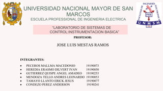 UNIVERSIDAD NACIONAL MAYOR DE SAN
MARCOS
ESCUELA PROFESSIONAL DE INGENIERIA ELECTRICA
“LABORATORIO DE SISTEMAS DE
CONTROL:INSTRUMENTACION BASICA”
PROFESOR:
JOSE LUIS MESTAS RAMOS
INTEGRANTES:
 PECEROS MALLMA MACEDONIO 19190073
 HEREDIA ERASMO DILVERT IVAN 19190050
 GUTIERREZ QUISPE ANGEL AMADEO 19190253
 MENDOZA TELLO ANDRES LEONARDO 19190053
 TAMAYO LLANTO ERICK JESUS 19190077
 CONDEZO PEREZ ANDERSON 19190241
 