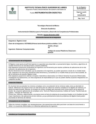 INSTITUTO TECNOLÓGICO SUPERIOR DE LIBRES
Organismo Público Descentralizado del Gobierno del Estado de
Puebla INSTRUMENTACIÓN DIDÁCTICA
No. de Registro
R4-PO-SGC-04
Vigencia a partir
de:
12/Enero/2018
Pág. 1 de 5
Tecnológico Nacional de México
Dirección Académica
Instrumentación Didáctica para la Formación y Desarrollo de Competencias Profesionales
Periodo: Agosto-Diciembre 2022
Información General de la Asignatura
Asignatura: Álgebra Lineal
Clave de la Asignatura: ACFO903LB Horas teoría-Horas práctica-créditos: 3-2-5
Grado y Grupo:
1B
Ingeniería: Sistemas Computacionales
Código de acceso Plataforma Classroom:
ujnhsod
1.Caracterización de la Asignatura
El Álgebra Lineal aporta al perfil del ingeniero la capacidad para desarrollar un pensamiento lógico, heurístico y algorítmico al
modelar fenómenos de naturaleza lineal y resolver problemas.
Esta asignatura proporciona al estudiante de ingeniería una herramienta para resolver problemas de aplicaciones de la vida
ordinaria y de aplicaciones de la ingeniería.
Muchos fenómenos de la naturaleza, que se presentan en la ingeniería, se pueden aproximar a través de un modelo lineal.
Esta asignatura nos sirve para caracterizar estos fenómenos y convertirlos en un modelo lineal ya que es más accesible, de
allí la importancia de estudiar Álgebra Lineal.
Esta asignatura proporciona además conceptos matemáticos relacionados con Cálculo Vectorial, Ecuaciones Diferenciales,
Investigación de Operaciones y en otras asignaturas de especialidad por lo que se pueden diseñar proyectos integradores con
cualquiera de ellas.
2.Intención Didáctica
En el primer tema se estudian los números complejos como una extensión de los números reales, tema ya abordado en
Cálculo Diferencial. Se propone iniciar con este tema para así utilizar los números complejos en el álgebra de matrices y el
cálculo de determinantes. Además, el concepto de número complejo será retomado otros cursos dentro de los planes de
estudio. Se proponen aplicaciones de complejos como: Teoría de Telecomunicaciones, Análisis de Fourier, Transformada de
Laplace, Triangulo de Potencias, etc.
El tema dos, matrices y determinantes, se propone previo al tema de sistemas de ecuaciones lineales con la finalidad de darle
mayor importancia a las aplicaciones de las matrices, ya que prácticamente todos los problemas del álgebra lineal pueden
enunciarse en términos de matrices.
3.Competencia de la Asignatura
Utiliza los números complejos, sus representaciones y las operaciones entre ellos para tener una base de conocimiento a
utilizar en ecuaciones diferenciales y en diferentes aplicaciones de ingeniería
4.Análisis por Competencias Específicas
 