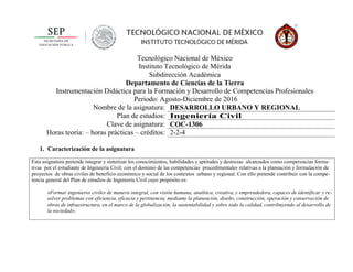 Tecnológico Nacional de México
Instituto Tecnológico de Mérida
Subdirección Académica
Departamento de Ciencias de la Tierra
Instrumentación Didáctica para la Formación y Desarrollo de Competencias Profesionales
Periodo: Agosto-Diciembre de 2016
Nombre de la asignatura: DESARROLLO URBANO Y REGIONAL
Plan de estudios: Ingeniería Civil
Clave de asignatura: COC-1306
Horas teoría: – horas prácticas – créditos: 2-2-4
1. Caracterización de la asignatura
Esta asignatura pretende integrar y sintetizar los conocimientos, habilidades y aptitudes y destrezas alcanzados como competencias forma-
tivas por el estudiante de Ingeniería Civil; con el dominio de las competencias procedimentales relativas a la planeación y formulación de
proyectos de obras civiles de beneficio económico y social de los contextos urbano y regional. Con ello pretende contribuir con la compe-
tencia general del Plan de estudios de Ingeniería Civil cuyo propósito es:
«Formar ingenieros civiles de manera integral, con visión humana, analítica, creativa, y emprendedora, capaces de identificar y re-
solver problemas con eficiencia, eficacia y pertinencia, mediante la planeación, diseño, construcción, operación y conservación de
obras de infraestructura, en el marco de la globalización, la sustentabilidad y sobre todo la calidad, contribuyendo al desarrollo de
la sociedad».
 