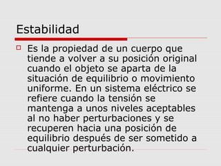 Estabilidad
 Es la propiedad de un cuerpo que
tiende a volver a su posición original
cuando el objeto se aparta de la
situación de equilibrio o movimiento
uniforme. En un sistema eléctrico se
refiere cuando la tensión se
mantenga a unos niveles aceptables
al no haber perturbaciones y se
recuperen hacia una posición de
equilibrio después de ser sometido a
cualquier perturbación.
 