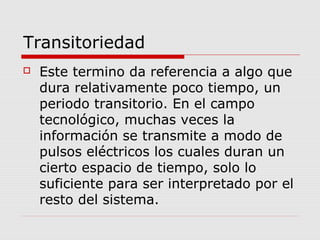 Transitoriedad
 Este termino da referencia a algo que
dura relativamente poco tiempo, un
periodo transitorio. En el campo
tecnológico, muchas veces la
información se transmite a modo de
pulsos eléctricos los cuales duran un
cierto espacio de tiempo, solo lo
suficiente para ser interpretado por el
resto del sistema.
 