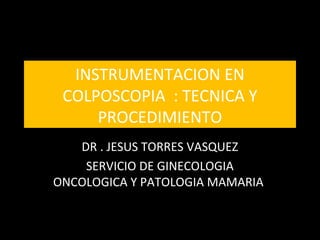 INSTRUMENTACION EN
COLPOSCOPIA : TECNICA Y
PROCEDIMIENTO
DR . JESUS TORRES VASQUEZ
SERVICIO DE GINECOLOGIA
ONCOLOGICA Y PATOLOGIA MAMARIA
 