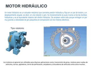 MOTOR HIDRÁULICO
Un motor hidráulico es un actuador mecánico que convierte presión hidráulica y flujo en un par de torsión y un
desplazamiento angular, es decir, en una rotación o giro. Su funcionamiento es pues inverso al de las bombas
hidráulicas y es el equivalente rotatorio del cilindro hidráulico. Se emplean sobre todo porque entregan un par
muy grande a velocidades de giro pequeñas en comparación con los motores eléctricos.
Tipo rotatorio
Los motores en general son utilizados para diversas aplicaciones como: transmisión de grúas, motores para ruedas de
vehículos, tornos, agitadoras, torres de perforación, zanjadoras y trituradoras de vehículos entre otras muchas.
 