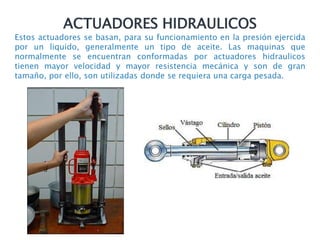 ACTUADORES HIDRAULICOS
Estos actuadores se basan, para su funcionamiento en la presión ejercida
por un liquido, generalmente un tipo de aceite. Las maquinas que
normalmente se encuentran conformadas por actuadores hidraulicos
tienen mayor velocidad y mayor resistencia mecánica y son de gran
tamaño, por ello, son utilizadas donde se requiera una carga pesada.
 