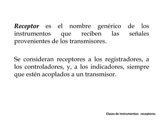 Receptor es el nombre genérico
instrumentos
que
reciben
las
provenientes de los transmisores.

de los
señales

Se consideran receptores a los registradores, a
los controladores, y, a los indicadores, siempre
que estén acoplados a un transmisor.

Clases de instrumentos: receptores

 
