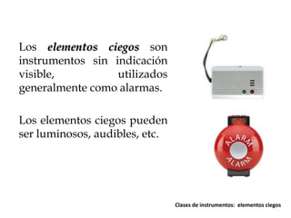 Los elementos ciegos son
instrumentos sin indicación
visible,
utilizados
generalmente como alarmas.
Los elementos ciegos pueden
ser luminosos, audibles, etc.

Clases de instrumentos: elementos ciegos

 