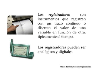 Los registradores
son
instrumentos que registran
con un trazo continuo o
discreto el valor de una
variable en función de otra,
típicamente el tiempo.
Los registradores pueden ser
analógicos y digitales

Clases de instrumentos: registradores

 