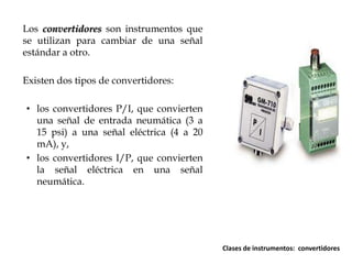 Los convertidores son instrumentos que
se utilizan para cambiar de una señal
estándar a otro.
Existen dos tipos de convertidores:
• los convertidores P/I, que convierten
una señal de entrada neumática (3 a
15 psi) a una señal eléctrica (4 a 20
mA), y,
• los convertidores I/P, que convierten
la señal eléctrica en una señal
neumática.

Clases de instrumentos: convertidores

 