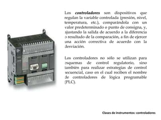 Los controladores son dispositivos que
regulan la variable controlada (presión, nivel,
temperatura, etc.), comparándola con un
valor predeterminado o punto de consigna, y,
ajustando la salida de acuerdo a la diferencia
o resultado de la comparación, a fin de ejercer
una acción correctiva de acuerdo con la
desviación.
Los controladores no sólo se utilizan para
esquemas de control regulatorio, sino
también para realizar estrategias de control
secuencial, caso en el cual reciben el nombre
de controladores de lógica programable
(PLC).

Clases de instrumentos: controladores

 