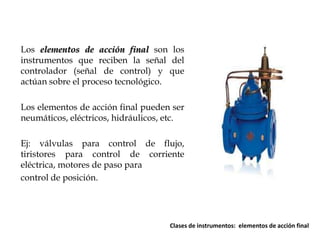 Los elementos de acción final son los
instrumentos que reciben la señal del
controlador (señal de control) y que
actúan sobre el proceso tecnológico.
Los elementos de acción final pueden ser
neumáticos, eléctricos, hidráulicos, etc.
Ej: válvulas para control de flujo,
tiristores para control de corriente
eléctrica, motores de paso para
control de posición.

Clases de instrumentos: elementos de acción final

 