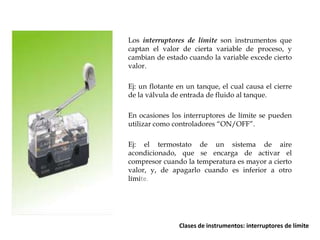 Los interruptores de límite son instrumentos que
captan el valor de cierta variable de proceso, y
cambian de estado cuando la variable excede cierto
valor.
Ej: un flotante en un tanque, el cual causa el cierre
de la válvula de entrada de fluido al tanque.
En ocasiones los interruptores de límite se pueden
utilizar como controladores “ON/OFF”.
Ej: el termostato de un sistema de aire
acondicionado, que se encarga de activar el
compresor cuando la temperatura es mayor a cierto
valor, y, de apagarlo cuando es inferior a otro
límite.

Clases de instrumentos: interruptores de límite

 