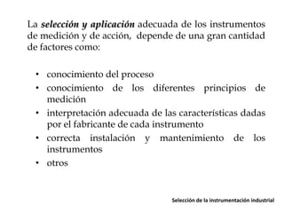 La selección y aplicación adecuada de los instrumentos
de medición y de acción, depende de una gran cantidad
de factores como:
• conocimiento del proceso
• conocimiento de los diferentes principios de
medición
• interpretación adecuada de las características dadas
por el fabricante de cada instrumento
• correcta instalación y mantenimiento de los
instrumentos
• otros

Selección de la instrumentación industrial

 